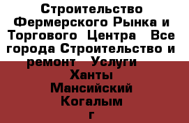 Строительство Фермерского Рынка и Торгового  Центра - Все города Строительство и ремонт » Услуги   . Ханты-Мансийский,Когалым г.
